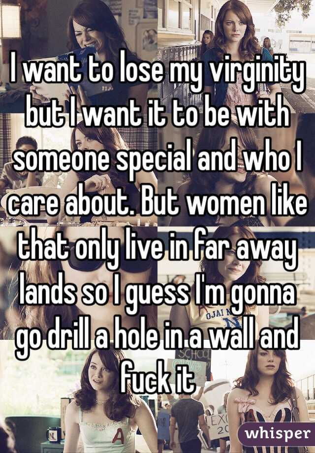 I want to lose my virginity but I want it to be with someone special and who I care about. But women like that only live in far away lands so I guess I'm gonna go drill a hole in a wall and fuck it 