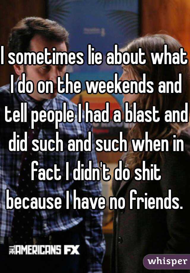 I sometimes lie about what I do on the weekends and tell people I had a blast and did such and such when in fact I didn't do shit because I have no friends. 