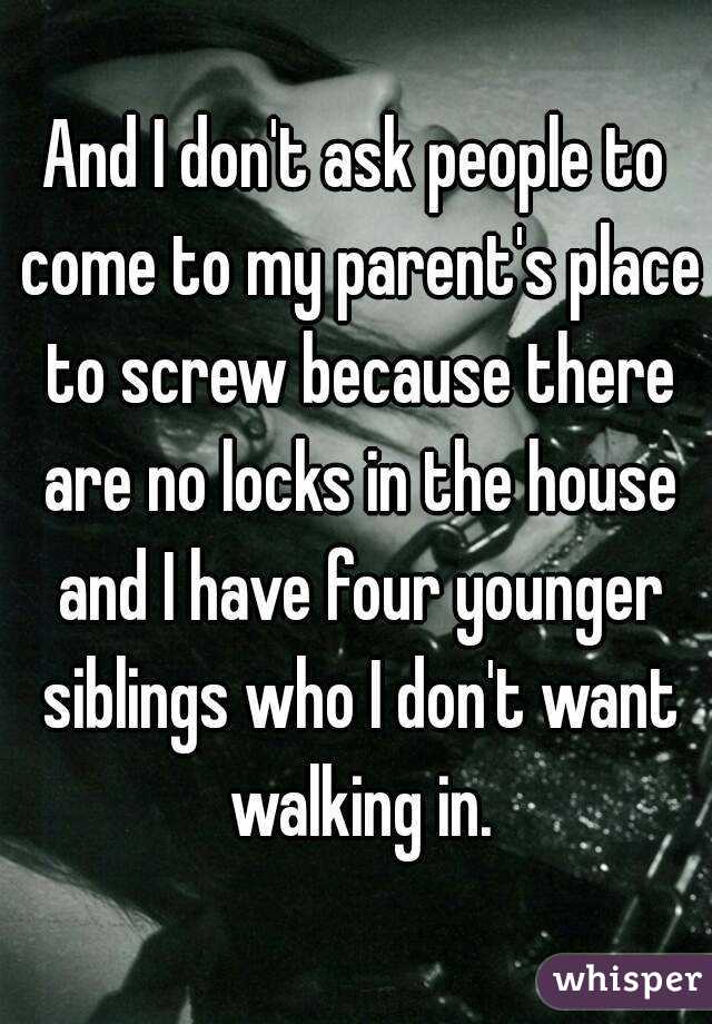 And I don't ask people to come to my parent's place to screw because there are no locks in the house and I have four younger siblings who I don't want walking in.