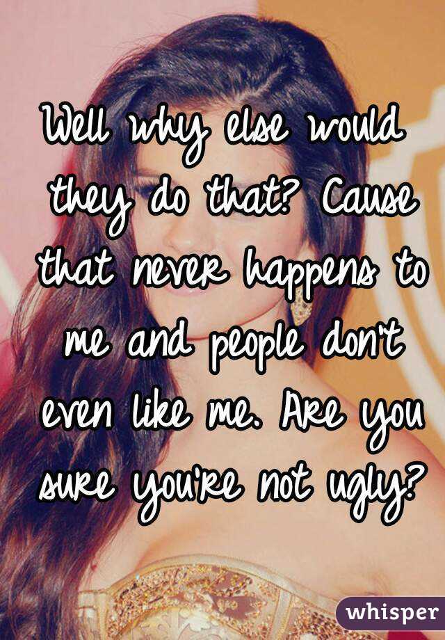 Well why else would they do that? Cause that never happens to me and people don't even like me. Are you sure you're not ugly?