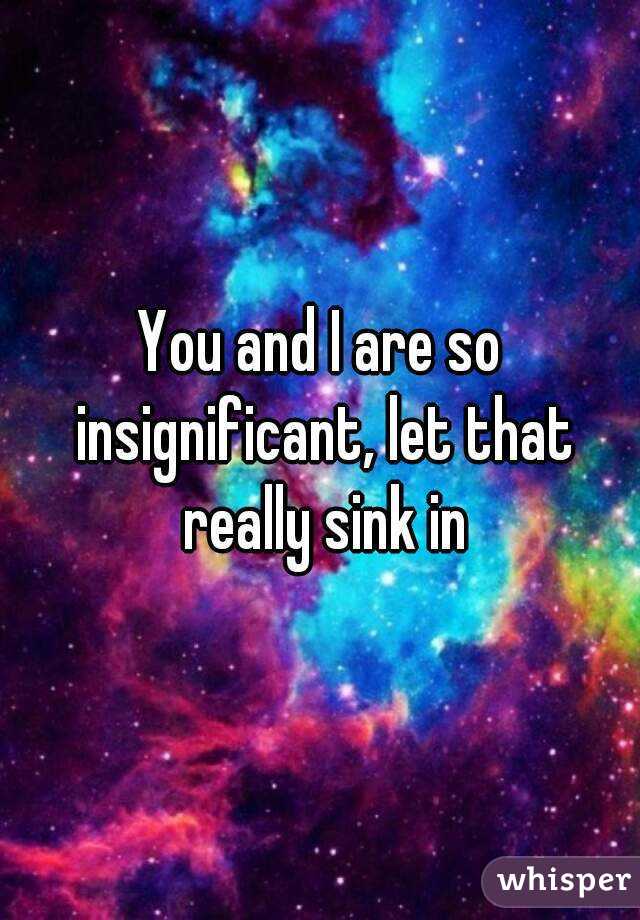 You and I are so insignificant, let that really sink in