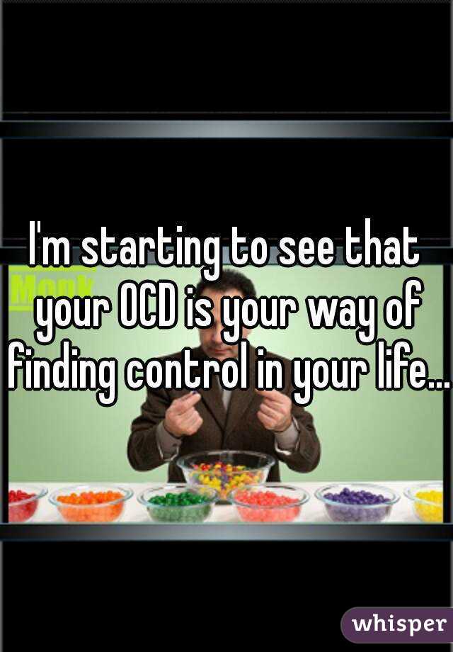 I'm starting to see that your OCD is your way of finding control in your life...