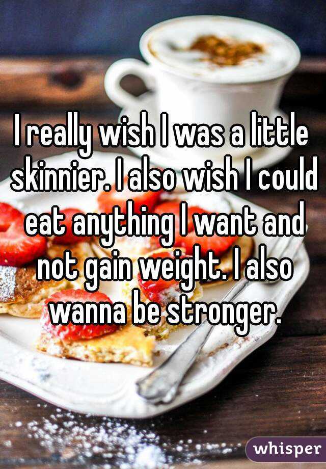 I really wish I was a little skinnier. I also wish I could eat anything I want and not gain weight. I also wanna be stronger.