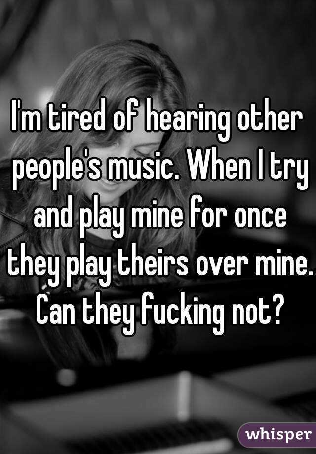 I'm tired of hearing other people's music. When I try and play mine for once they play theirs over mine. Can they fucking not?