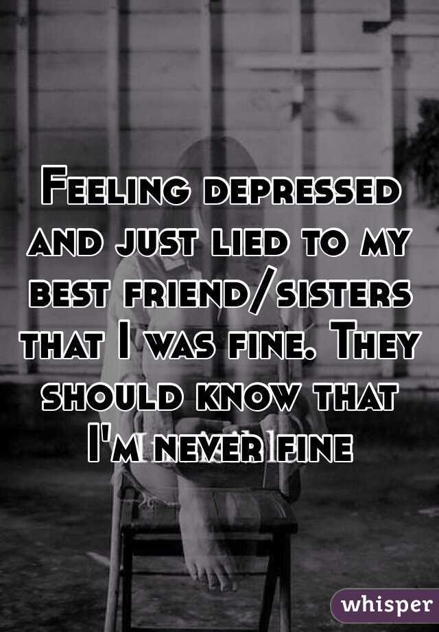 Feeling depressed and just lied to my best friend/sisters that I was fine. They should know that I'm never fine