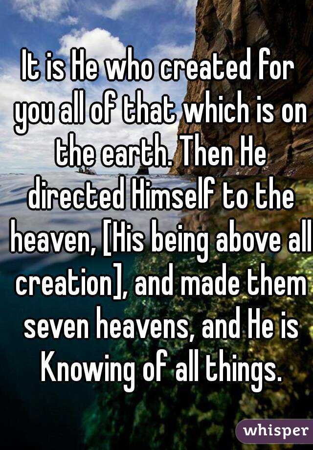 
It is He who created for you all of that which is on the earth. Then He directed Himself to the heaven, [His being above all creation], and made them seven heavens, and He is Knowing of all things.