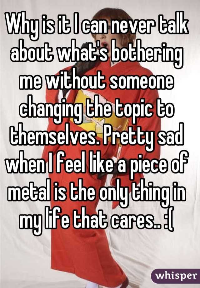Why is it I can never talk about what's bothering me without someone changing the topic to themselves. Pretty sad when I feel like a piece of metal is the only thing in my life that cares.. :(