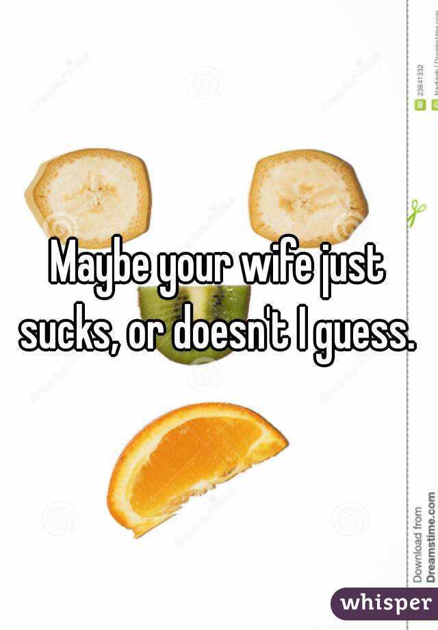 Maybe your wife just sucks, or doesn't I guess. 