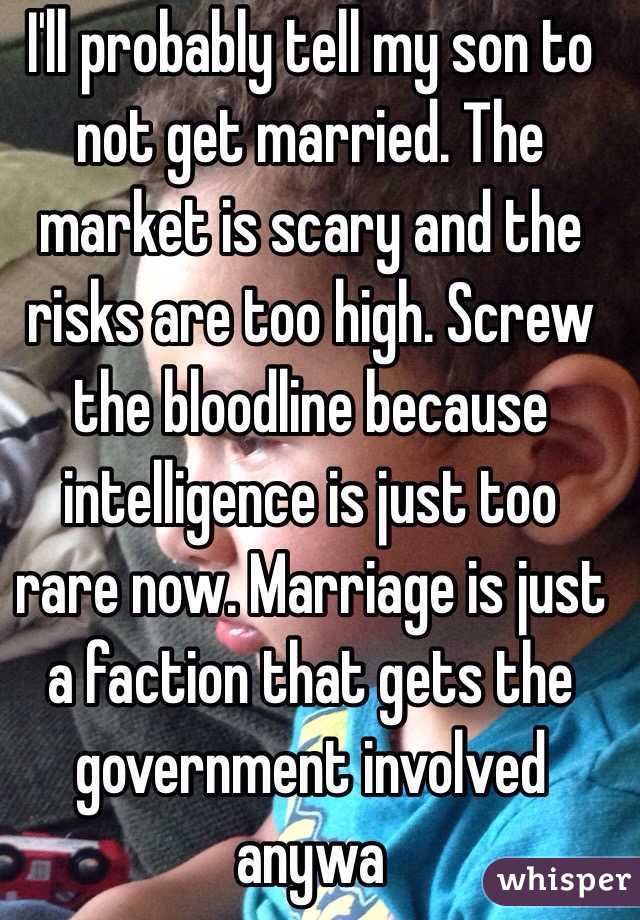 I'll probably tell my son to not get married. The market is scary and the risks are too high. Screw the bloodline because intelligence is just too rare now. Marriage is just a faction that gets the government involved anywa