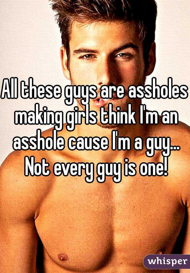 All these guys are assholes making girls think I'm an asshole cause I'm a guy... Not every guy is one!