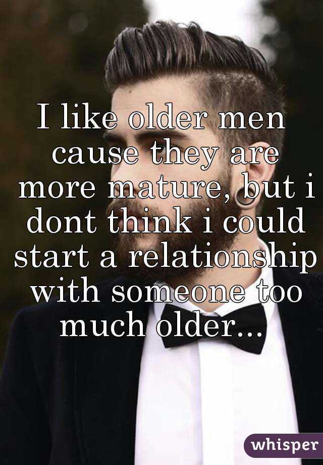 I like older men cause they are more mature, but i dont think i could start a relationship with someone too much older... 