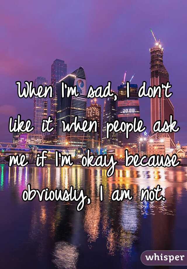 When I'm sad, I don't like it when people ask me if I'm okay because obviously, I am not.