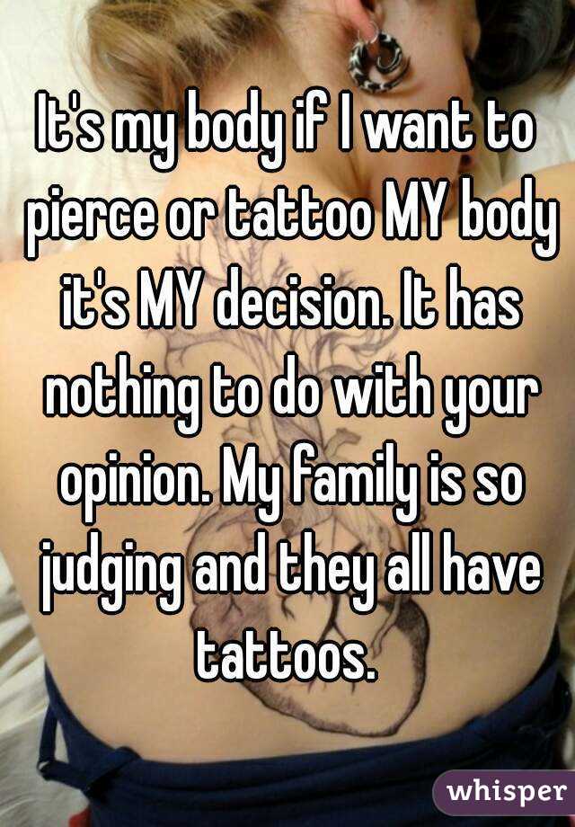 It's my body if I want to pierce or tattoo MY body it's MY decision. It has nothing to do with your opinion. My family is so judging and they all have tattoos. 
