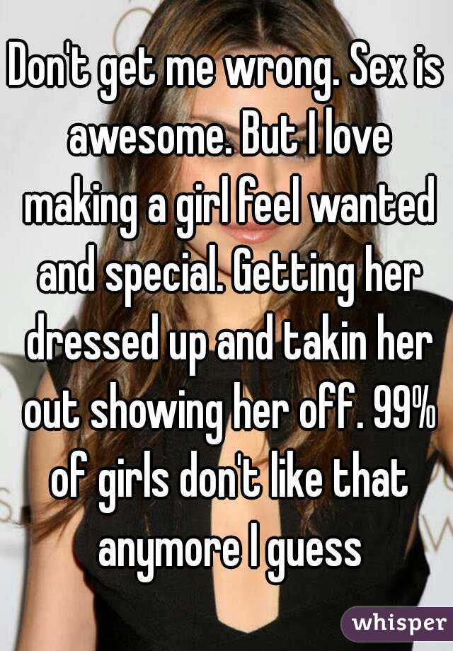 Don't get me wrong. Sex is awesome. But I love making a girl feel wanted and special. Getting her dressed up and takin her out showing her off. 99% of girls don't like that anymore I guess