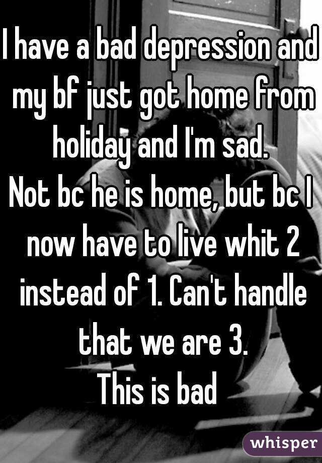 I have a bad depression and my bf just got home from holiday and I'm sad. 
Not bc he is home, but bc I now have to live whit 2 instead of 1. Can't handle that we are 3.
This is bad 