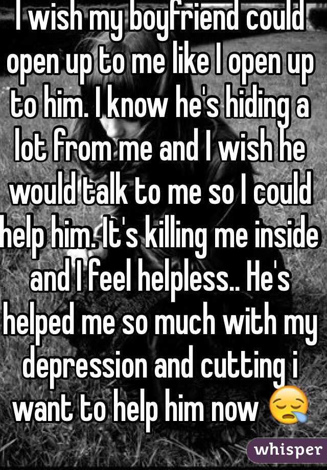 I wish my boyfriend could open up to me like I open up to him. I know he's hiding a lot from me and I wish he would talk to me so I could help him. It's killing me inside and I feel helpless.. He's helped me so much with my depression and cutting i want to help him now 😪