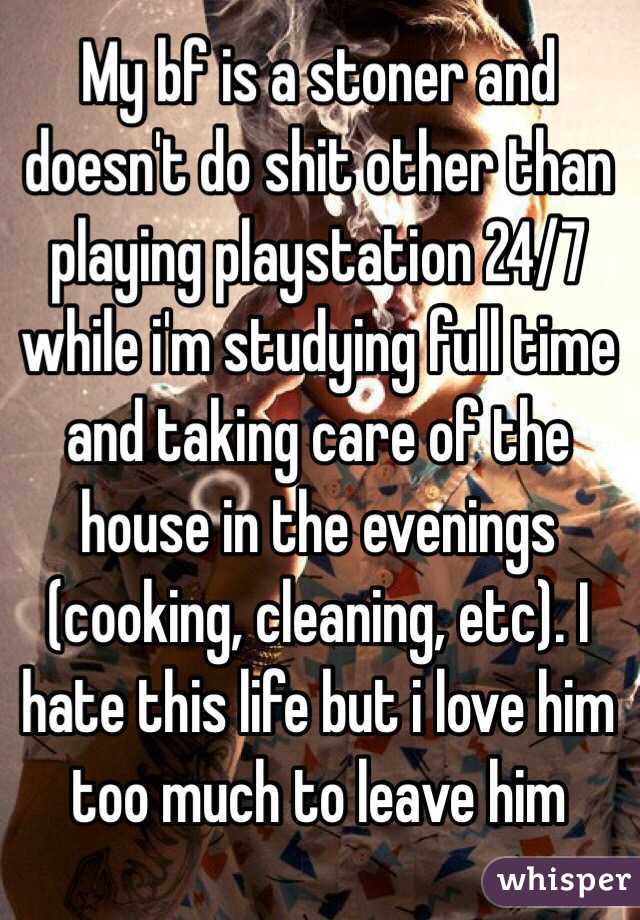 My bf is a stoner and doesn't do shit other than playing playstation 24/7  while i'm studying full time and taking care of the house in the evenings (cooking, cleaning, etc). I hate this life but i love him too much to leave him