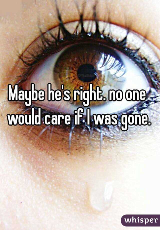 Maybe he's right. no one would care if I was gone.