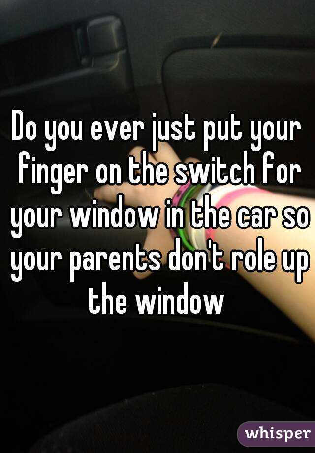 Do you ever just put your finger on the switch for your window in the car so your parents don't role up the window 