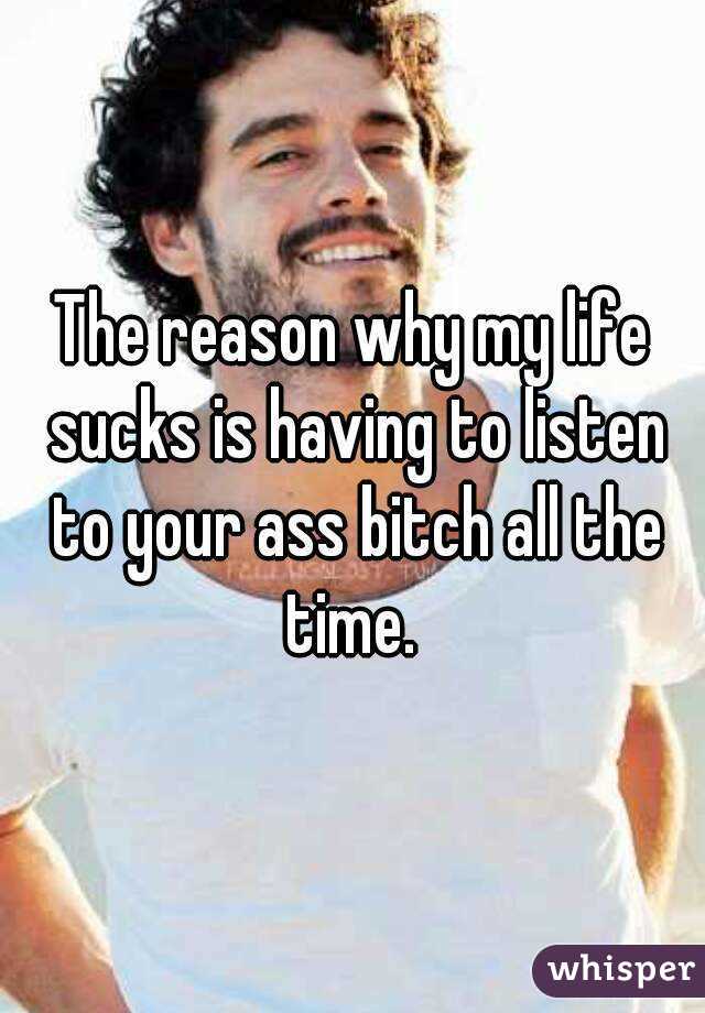 The reason why my life sucks is having to listen to your ass bitch all the time. 