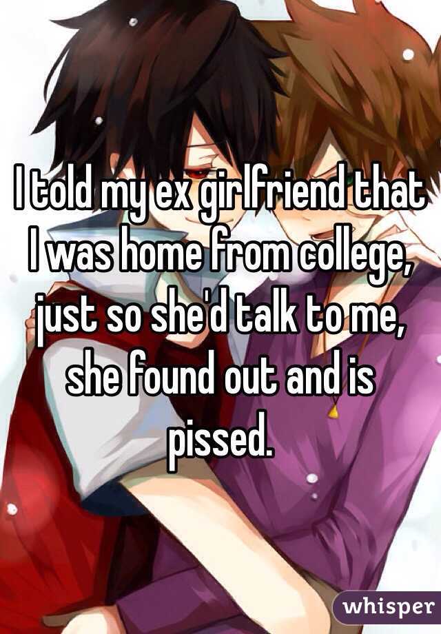 I told my ex girlfriend that I was home from college, just so she'd talk to me, she found out and is pissed. 