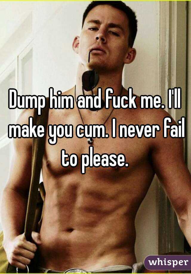 Dump him and fuck me. I'll make you cum. I never fail to please. 