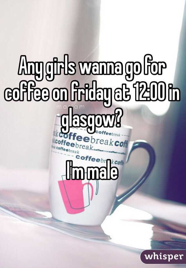 Any girls wanna go for coffee on friday at 12:00 in glasgow?

I'm male