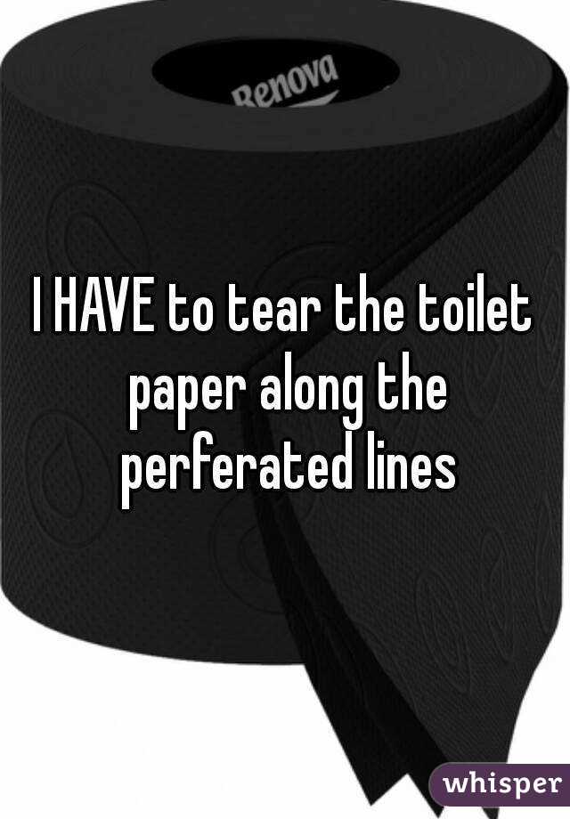 I HAVE to tear the toilet paper along the perferated lines