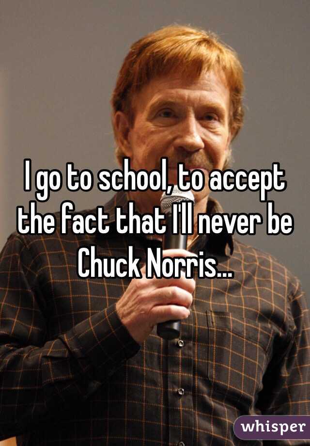 I go to school, to accept the fact that I'll never be Chuck Norris...
