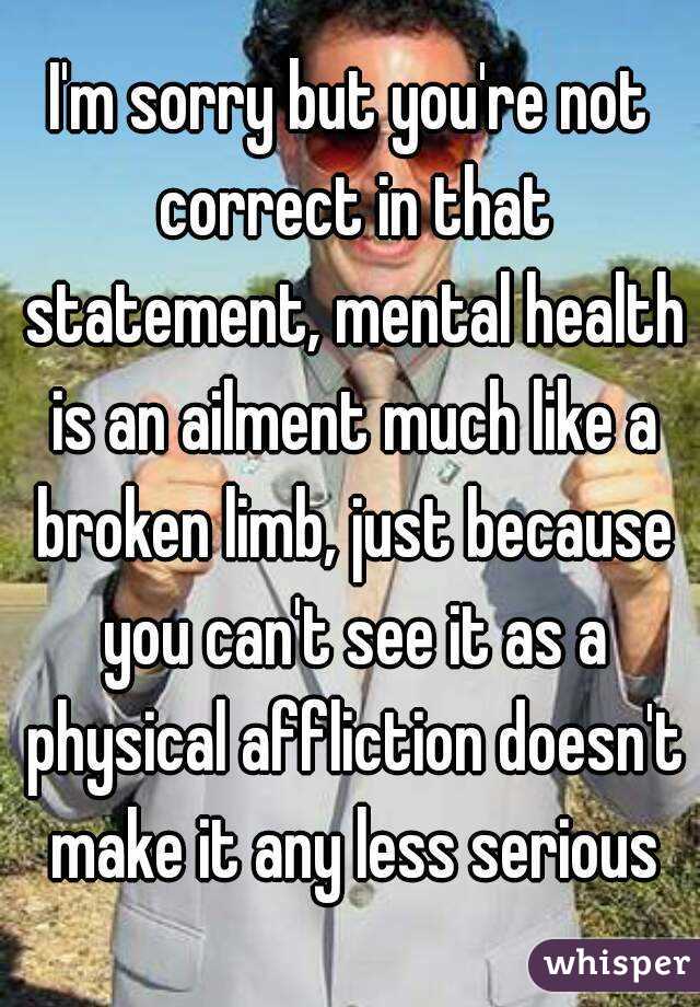 I'm sorry but you're not correct in that statement, mental health is an ailment much like a broken limb, just because you can't see it as a physical affliction doesn't make it any less serious