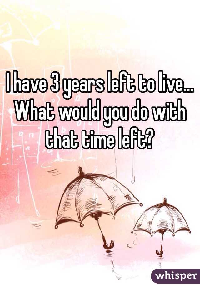 I have 3 years left to live... What would you do with that time left?