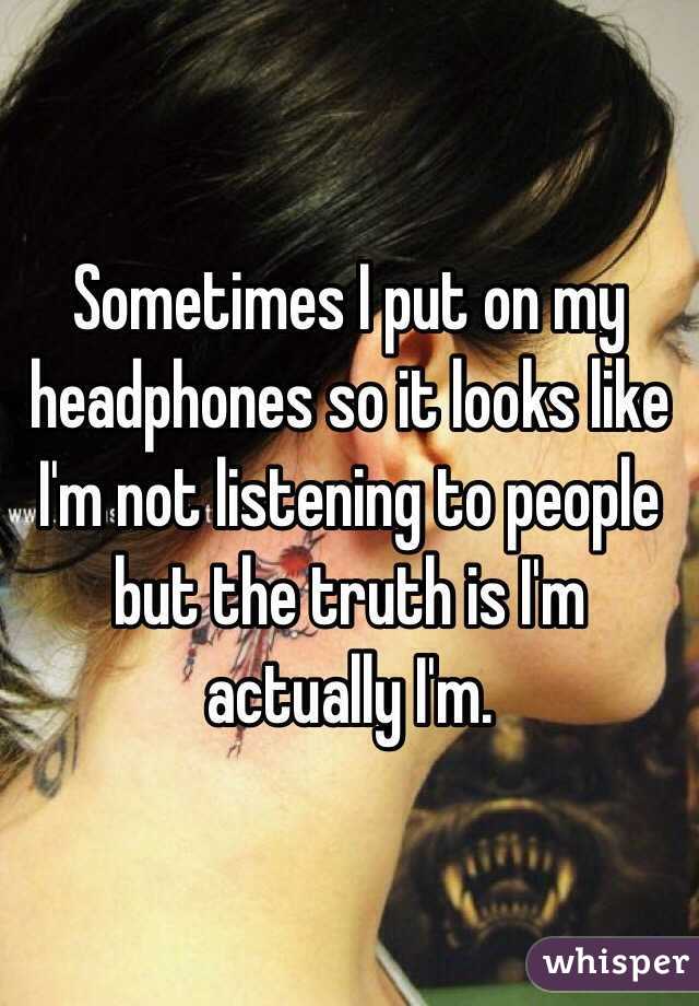 Sometimes I put on my headphones so it looks like I'm not listening to people but the truth is I'm actually I'm.