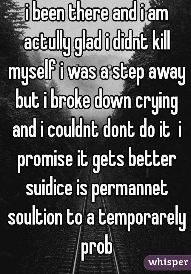  i been there and i am actully glad i didnt kill myself i was a step away but i broke down crying and i couldnt dont do it  i promise it gets better suidice is permannet soultion to a temporarely prob