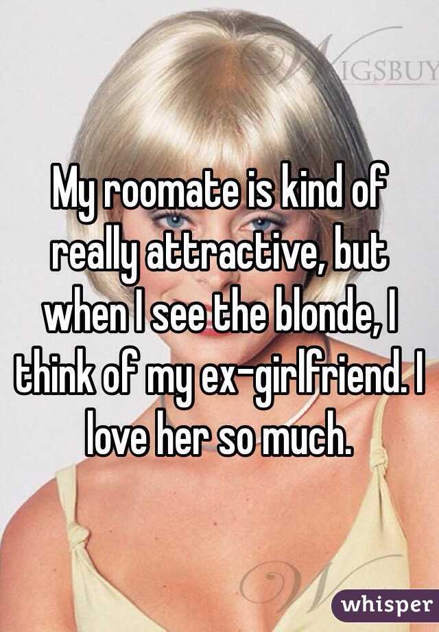 My roomate is kind of really attractive, but when I see the blonde, I think of my ex-girlfriend. I love her so much.