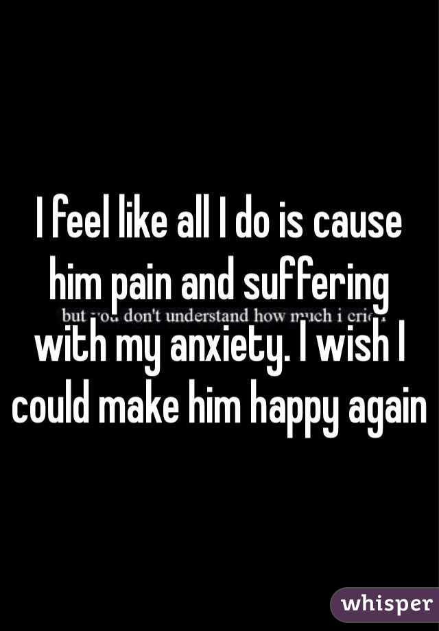 I feel like all I do is cause him pain and suffering with my anxiety. I wish I could make him happy again
