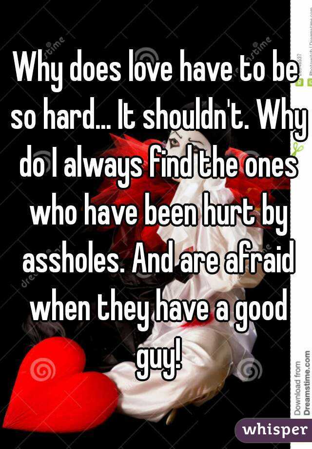 Why does love have to be so hard... It shouldn't. Why do I always find the ones who have been hurt by assholes. And are afraid when they have a good guy!