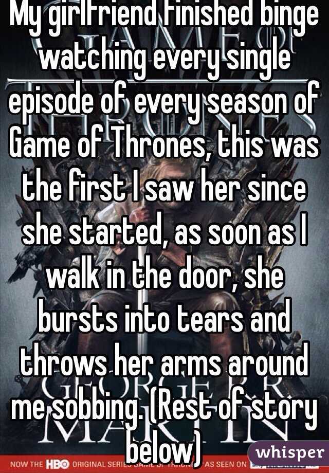 My girlfriend finished binge watching every single episode of every season of Game of Thrones, this was the first I saw her since she started, as soon as I walk in the door, she bursts into tears and throws her arms around me sobbing. (Rest of story below)