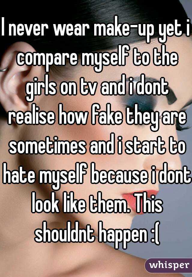 I never wear make-up yet i compare myself to the girls on tv and i dont realise how fake they are sometimes and i start to hate myself because i dont look like them. This shouldnt happen :(