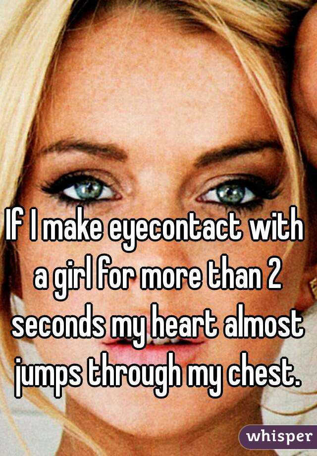 If I make eyecontact with a girl for more than 2 seconds my heart almost jumps through my chest.