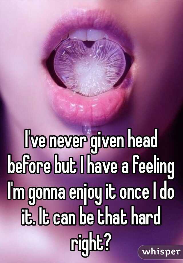 I've never given head before but I have a feeling I'm gonna enjoy it once I do it. It can be that hard right? 