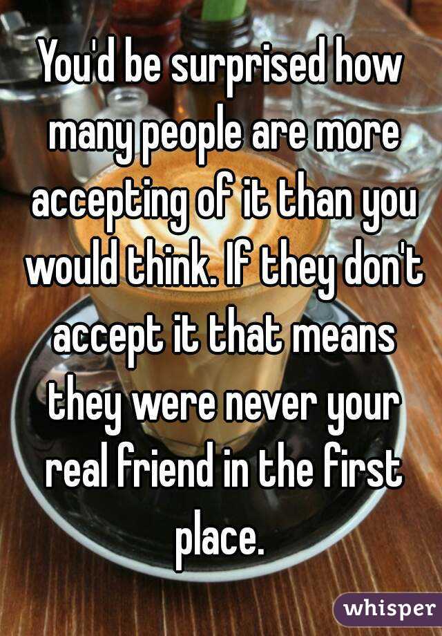 You'd be surprised how many people are more accepting of it than you would think. If they don't accept it that means they were never your real friend in the first place. 