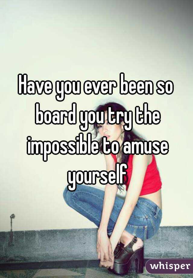 Have you ever been so board you try the impossible to amuse yourself