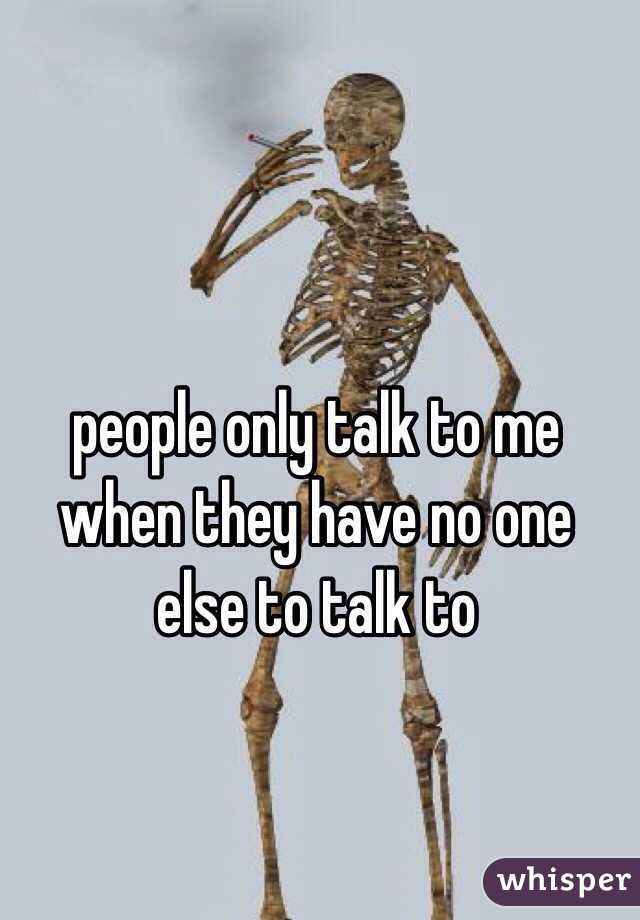people only talk to me when they have no one else to talk to