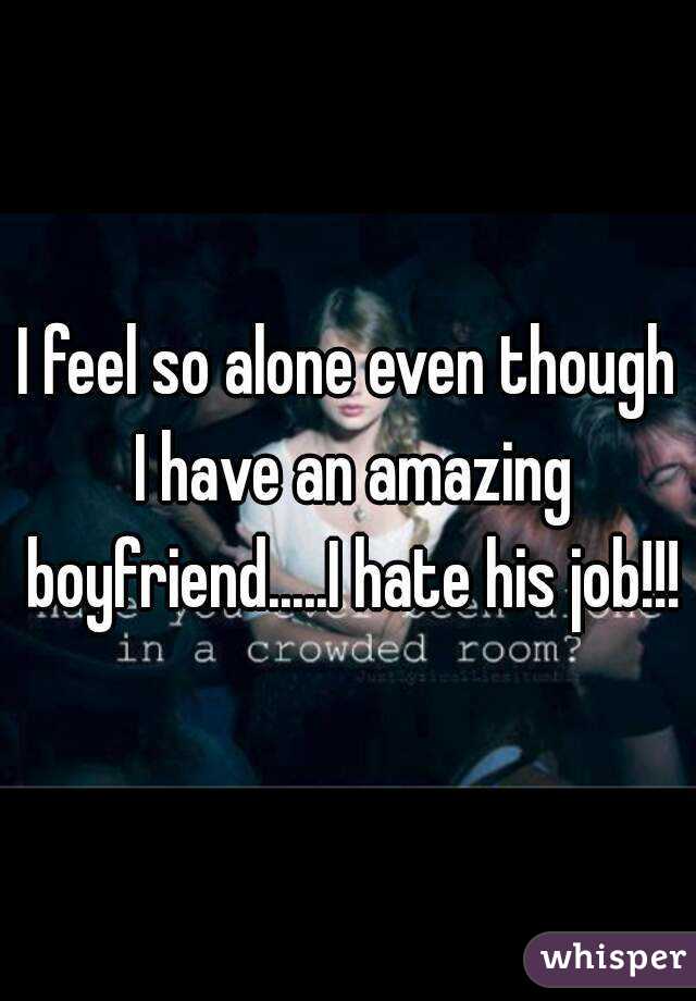 I feel so alone even though I have an amazing boyfriend.....I hate his job!!!