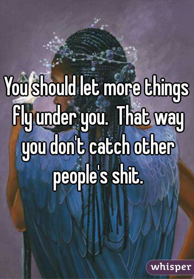 You should let more things fly under you.  That way you don't catch other people's shit.