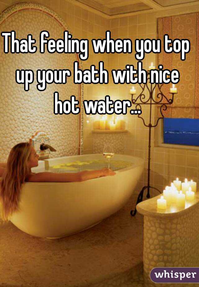 That feeling when you top up your bath with nice hot water...