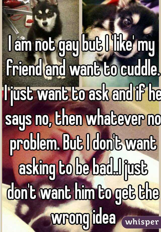 I am not gay but I 'like' my friend and want to cuddle. I just want to ask and if he says no, then whatever no problem. But I don't want asking to be bad..I just don't want him to get the wrong idea