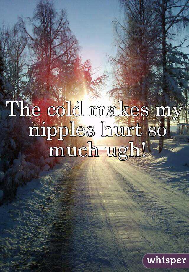 The cold makes my nipples hurt so much ugh!