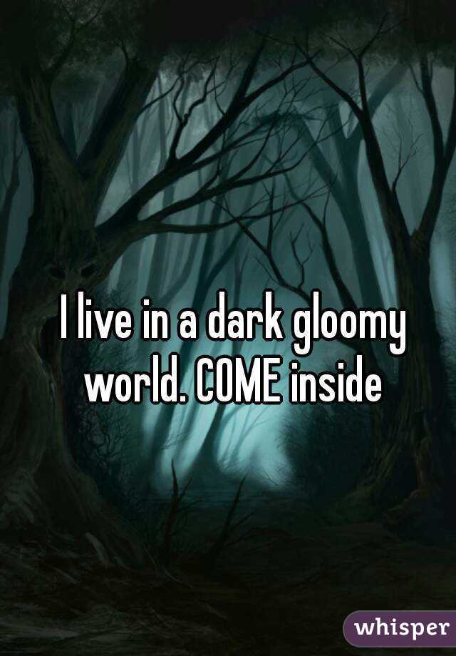 I live in a dark gloomy world. COME inside 