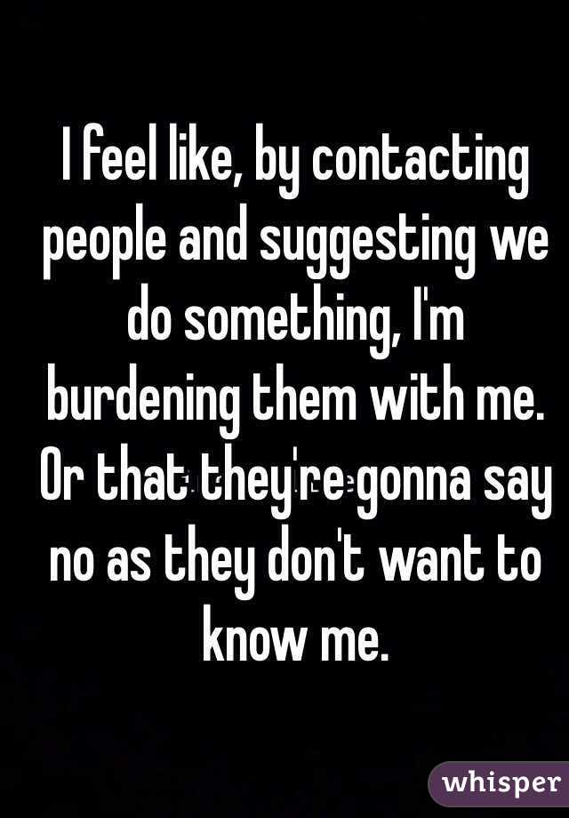 I feel like, by contacting people and suggesting we do something, I'm burdening them with me. Or that they're gonna say no as they don't want to know me. 
